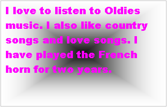 Text Box: I love to listen to Oldies music. I also like country songs and love songs. I have played the French horn for two years.   