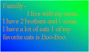 Text Box: Family-
                I live with my mom. I have 2 brothers and 1 sister. I have a lot of cats 1 of my favorite cats is Boo-Boo.
