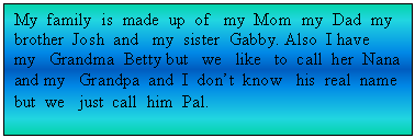 Text Box: My  family  is  made  up  of   my  Mom  my  Dad  my  brother  Josh  and   my  sister  Gabby. Also  I have   my   Grandma  Betty but   we   like   to  call  her  Nana and my   Grandpa  and  I  don�t  know   his  real  name   but  we   just  call  him  Pal.