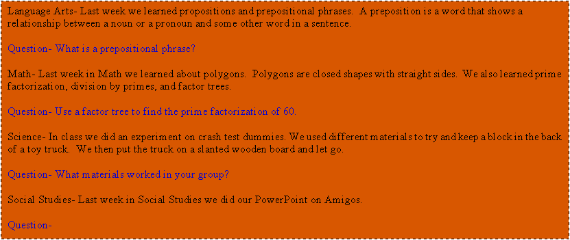Text Box: Language Arts- Last week we learned propositions and prepositional phrases.  A preposition is a word that shows a relationship between a noun or a pronoun and some other word in a sentence.   

Question- What is a prepositional phrase?

Math- Last week in Math we learned about polygons.  Polygons are closed shapes with straight sides.  We also learned prime factorization, division by primes, and factor trees.  

Question- Use a factor tree to find the prime factorization of 60.

Science- In class we did an experiment on crash test dummies. We used different materials to try and keep a block in the back of a toy truck.  We then put the truck on a slanted wooden board and let go.      

Question- What materials worked in your group?

Social Studies- Last week in Social Studies we did our PowerPoint on Amigos.   

Question- 

