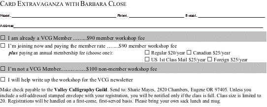 Text Box: CARD EXTRAVAGANZA WITH BARBARA CLOSEName: _____________________________________________________ Phone: ____________________________ E-mail: __________________________________Address_______________________________________________________________________________________________________________________________□ I am already a VCG Member ..........$90 member workshop fee□ I�m joining now and paying the member rate .........$90 member workshop fee	plus paying an annual membership fee (choose one):	□ Regular $20/year □ Canadian $25/year		□ US 1st Class Mail $25/year □ Foreign $25/year□ I�m not a VCG Member...................$100 non-member workshop fee□ I will help write up the workshop for the VCG newsletterMake check payable to the Valley Calligraphy Guild. Send to: Sharie Mayes, 2820 Chambers, Eugene OR 97405. Unless you include a self-addressed stamped envelope with your registration, you will be notified only if the class is full. Class size is limited to 20. Registrations will be handled on a first-come, first-served basis. Please bring your own sack lunch and mug.