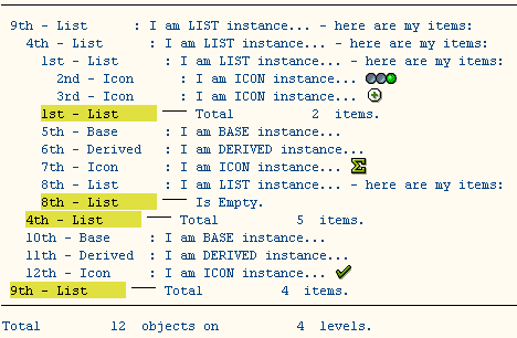 
----------------------------------------------------------------------
 9th - List      : I am LIST instance... - here are my items:
   4th - List      : I am LIST instance... - here are my items:
     1st - List      : I am LIST instance... - here are my items:
       2nd - Icon      : I am ICON instance... [ICON]
       3rd - Icon      : I am ICON instance... [ICON]
     1st - List      --- Total          2  items.
     5th - Base      : I am BASE instance...
     6th - Derived   : I am DERIVED instance...
     7th - Icon      : I am ICON instance...
     8th - List      : I am LIST instance... - here are my items:
     8th - List      --- Is Empty.
   4th - List      --- Total          5  items.
   10th - Base     : I am BASE instance...
   11th - Derived  : I am DERIVED instance...
   12th - Icon     : I am ICON instance... [ICON]
 9th - List      --- Total          4  items.
----------------------------------------------------------------------
Total         12  objects on          4  levels.
   