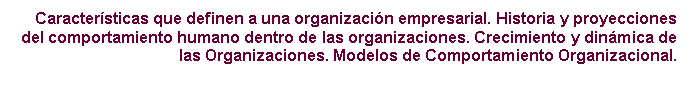 Cuadro de texto: Caracter�sticas que definen a una organizaci�n empresarial. Historia y proyecciones del comportamiento humano dentro de las organizaciones. Crecimiento y din�mica de las Organizaciones. Modelos de Comportamiento Organizacional.