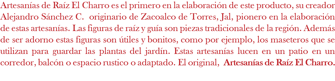 Artesanías de Raíz El Charro es el primero en la elaboración de este producto, su creador Alejandro Sánchez C. originario de Zacoalco de Torres, Jal, pionero en la elaboración de estas artesanías. Las figuras de raíz y guía son piezas tradicionales de la región. Además de ser adorno estas figuras son útiles y bonitos, como por ejemplo, los maseteros que se utilizan para guardar las plantas del jardín. Estas artesanías lucen en un patio en un corredor, balcón o espacio rustico o adaptado. El original, Artesanías de Raíz El Charro. 