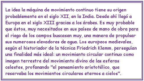 Cuadro de texto: La idea la m�quina de movimiento continuo tiene su origen probablemente en el siglo XII, en la India. Desde ah� lleg� a Europa en el siglo XIII gracias a los �rabes. Es muy probable que �stos, muy necesitados en sus pa�ses de mano de obra para el riego de los campos buscasen muy, una manera de propulsar sus numerosos elevadores de agua. Los europeos medievales, seg�n el historiador de la t�cnica Friedrich Klemm, persegu�an una finalidad m�s ideal: un movimiento circular continuo como imagen terrestre del movimiento divino de las esferas celestes, profanando "el pensamiento aristot�lico, que reservaba los movimientos circulares eternos a cielos".

