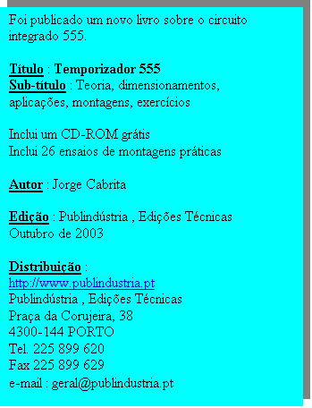 Caixa de texto: Foi publicado um novo livro sobre o circuito integrado 555.

T�tulo : Temporizador 555
Sub-t�tulo : Teoria, dimensionamentos, aplica��es, montagens, exerc�cios

Inclui um CD-ROM gr�tis
Inclui 26 ensaios de montagens pr�ticas

Autor : Jorge Cabrita

Edi��o : Publind�stria , Edi��es T�cnicas
Outubro de 2003

Distribui��o : 
http://www.publindustria.pt
Publind�stria , Edi��es T�cnicas
Pra�a da Corujeira, 38
4300-144 PORTO
Tel. 225 899 620
Fax 225 899 629
e-mail : geral@publindustria.pt
