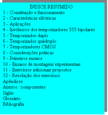 Caixa de texto: �NDICE RESUMIDO :
1 - Constitui��o e funcionamento
2 - Caracter�sticas el�ctricas
3 - Aplica��es
4 - Inv�lucros dos temporizadores 555 bipolares
5 - Temporizador duplo
6 - Temporizador qu�druplo
7 - Temporizadores CMOS
8 - Considera��es pr�ticas
9 - Primeiros ensaios
10 - Ensaios de montagens experimentais
11 - Exerc�cios adicionais propostos
12 - Resolu��o dos exerc�cios
Ap�ndices
Anexos : componentes
Siglas
Gloss�rio 
Bibliografia

