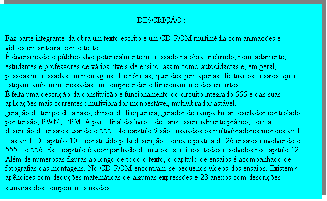 Caixa de texto: DESCRI��O :

Faz parte integrante da obra um texto escrito e um CD-ROM multim�dia com anima��es e v�deos em sintonia com o texto.
� diversificado o p�blico alvo potencialmente interessado na obra, incluindo, nomeadamente, estudantes e professores de v�rios n�veis de ensino, assim como autodidactas e, em geral, pessoas interessadas em montagens electr�nicas, quer desejem apenas efectuar os ensaios, quer estejam tamb�m interessadas em compreender o funcionamento dos circuitos.
� feita uma descri��o da constitui��o e funcionamento do circuito integrado 555 e das suas aplica��es mais correntes : multivibrador monoest�vel, multivibrador ast�vel,
gera��o de tempo de atraso, divisor de frequ�ncia, gerador de rampa linear, oscilador controlado por tens�o, PWM, PPM. A parte final do livro � de cariz essencialmente pr�tico, com a descri��o de ensaios usando o 555. No cap�tulo 9 s�o ensaiados os multivibradores monoest�vel e ast�vel. O cap�tulo 10 � constitu�do pela descri��o te�rica e pr�tica de 26 ensaios envolvendo o 555 e o 556. Este cap�tulo � acompanhado de muitos exerc�cios, todos resolvidos no cap�tulo 12. Al�m de numerosas figuras ao longo de todo o texto, o cap�tulo de ensaios � acompanhado de fotografias das montagens. No CD-ROM encontram-se pequenos v�deos dos ensaios. Existem 4 ap�ndices com dedu��es matem�ticas de algumas express�es e 23 anexos com descri��es sum�rias dos componentes usados.
