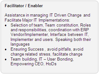 Facilitator / Enabler Role: Assistance in managing IT Driven Change and Facilitate Major IT Implementations: � Selection of team, Team constitution, Roles and responsibilities, coordination with ERP Vendor/Implementor, Interface between IT, Implementor and users. Speaking both their languages � Ensuring Success , avoid pitfalls, avoid change related stress, facilitate change � Team building, IT - User Bonding, Empoweering CEO, HoDs