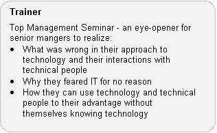 Trainer Role: Top Management Seminar - an eye-opener for senior mangers to realize: � What was wrong in their approach to technology and their interactions with technical people. � Why they feared IT for no reason. � How they can use technology and technical people to their advantage without themselves knowing technology.