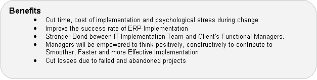 Benefits � Cut time, cost of implementation and psychological stress during change � Improve the success rate of ERP Implementation � Stronger Bond beween IT Implementation Team and Client's Functional Managers. � Managers will be empowered to think positively, constructively to contribute to Smoother, Faster and more Effective Implementation � Cut losses due to failed and abandoned projects
