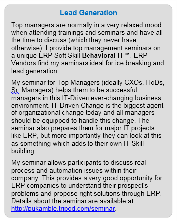 ERP Lead Generation: Top managers are normally in a very relaxed mood when attending trainings and seminars and have all the time to discuss (which they never have otherwise). I provide unique top management seminars which are  good occasions for ERP Vendors for ice breaking and lead generation. 
My seminar for Top Managers (ideally CXOs, HoDs, Sr Managers) helps them to be successful managers in this IT-Driven ever-changing business environment. IT-Driven Change is the biggest agent of organizational change today and all managers should be equipped to handle this change. The seminar also prepares them for major IT projects like ERP, but more importantly they can look at this as something which adds to their own IT Skill building. 
My seminar allows participants to discuss real process and automation issues within their company. This provides a very good opportunity for ERP companies to understand their prospect's problems and propose right solutions through ERP. Details about the seminar are available at https://premkamble.com/seminar.