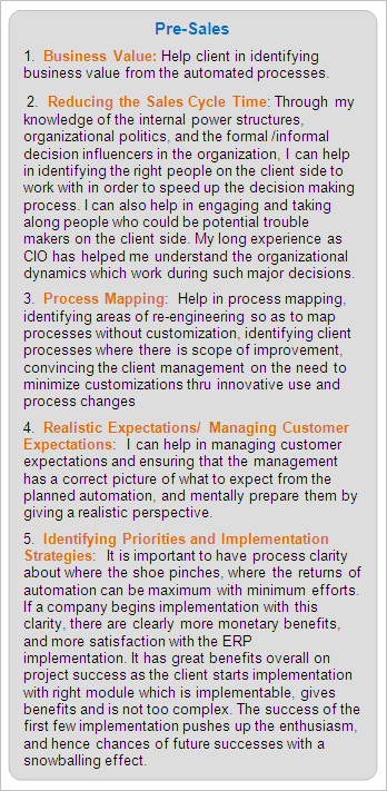 Pre-Sales Services:
1.  Business Value: Help client in identifying business value from the automated processes.
 2.  Reducing the Sales Cycle Time: Through my knowledge of the internal power structures, organizational politics, and the formal /informal decision influencers in the organization, I can help in identifying the right people on the client side to work with in order to speed up the decision making process. I can also help in engaging and taking along people who could be potential trouble makers on the client side. My long experience as CIO has helped me understand the organizational dynamics which work during such major decisions.
3.  Process Mapping:  Help in process mapping, identifying areas of re-engineering so as to map processes without customization, identifying client processes where there is scope of improvement, convincing the client management on the need to minimize customizations thru innovative use and process changes
4.  Realistic Expectations/ Managing Customer Expectations:  I can help in managing customer expectations and ensuring that the management has a correct picture of what to expect from the planned automation, and mentally prepare them by giving a realistic perspective.
5.  Identifying Priorities and Implementation Strategies:  It is important to have process clarity about where the shoe pinches, where the returns of automation can be maximum with minimum efforts. If a company begins implementation with this clarity, there are clearly more monetary benefits, and more satisfaction with the ERP implementation. It has great benefits overall on project success as the client starts implementation with right module which is implementable, gives benefits and is not too complex. The success of the first few implementation pushes up the enthusiasm, and hence chances of future successes with a snowballing effect.
