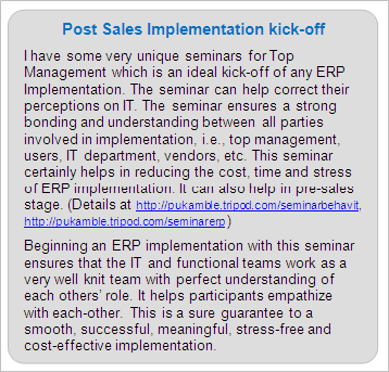 Post Sales ERP Implementation Services 
I have some very unique seminars for Top Management which is an ideal kick-off of any ERP Implementation. The seminar can help correct their perceptions on IT. The seminar ensures a strong bonding and understanding between all parties involved in implementation, i.e., top management, users, IT department, vendors, etc. This seminar certainly helps in reducing the cost, time and stress of ERP implementation. It can also help in pre-sales stage. (Details at https://premkamble.com/seminarbehavit, https://premkamble.com/seminarerp ) 
 
Beginning an ERP implementation with this seminar ensures that the IT and functional teams work as a very well knit team with perfect understanding of each others' role. It helps participants empathize with each-other. This is a sure guarantee to a smooth, successful, meaningful, stress-free and cost-effective implementation.