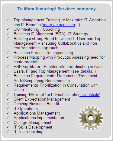IT Services To Manufacturing/ Services company

	Top Management Training to Maximize IT Adoption and IT Benefits (See seminars)
	CIO Mentoring / Coaching
	Business IT Alignment (BITA), IT Strategy
	Building a strong Bond between IT, User and Top Management - ensuring Collaborative and non confrontational approach.
	Business Process Re-engineering
	Process Mapping with Products, Asessing need for customization
	ERP Facilitator - Enabler role coordinating between Users, IT and Top Management (see details)
	Business Requirements Documents/Document Audit/Simplifying Requirements
	Requirements Prioritization in Vital/Essential/Desirable and Urgent/Normal categories in Consultation with Users.
	Client Expectation Management
	Deriving Business Benefit
	IT Operations
	Applications Management 
	Applications Implementation
	Change Management
	IT Skills Development
	IT Team building

