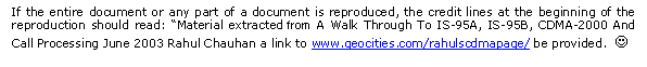 Text Box: If the entire document or any part of a document is reproduced, the credit lines at the beginning of the reproduction should read: �Material extracted from A Walk Through To IS-95A, IS-95B, CDMA-2000 And Call Processing June 2003 Rahul Chauhan a link to www.geocities.com/rahulscdmapage/ be provided.  J
