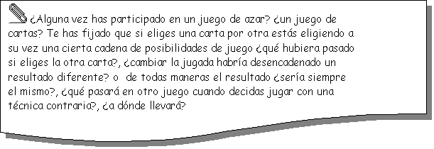Documento:   �Alguna vez has participado en un juego de azar? �un juego de cartas? Te has fijado que si eliges una carta por otra est�s eligiendo a su vez una cierta cadena de posibilidades de juego �qu� hubiera pasado si eliges la otra carta?, �cambiar la jugada habr�a desencadenado un resultado diferente? o  de todas maneras el resultado �ser�a siempre el mismo?, �qu� pasar� en otro juego cuando decidas jugar con una t�cnica contraria?, �a d�nde llevar�?