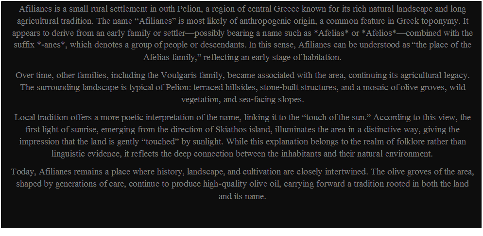 Πλαίσιο κειμένου: Afilianes is a small rural settlement in outh Pelion, a region of central Greece known for its rich natural landscape and long agricultural tradition. The name “Afilianes” is most likely of anthropogenic origin, a common feature in Greek toponymy. It appears to derive from an early family or settler—possibly bearing a name such as *Afelias* or *Afelios*—combined with the suffix *-anes*, which denotes a group of people or descendants. In this sense, Afilianes can be understood as “the place of the Afelias family,” reflecting an early stage of habitation.
Over time, other families, including the Voulgaris family, became associated with the area, continuing its agricultural legacy. The surrounding landscape is typical of Pelion: terraced hillsides, stone-built structures, and a mosaic of olive groves, wild vegetation, and sea-facing slopes.
Local tradition offers a more poetic interpretation of the name, linking it to the “touch of the sun.” According to this view, the first light of sunrise, emerging from the direction of Skiathos island, illuminates the area in a distinctive way, giving the impression that the land is gently “touched” by sunlight. While this explanation belongs to the realm of folklore rather than linguistic evidence, it reflects the deep connection between the inhabitants and their natural environment.
Today, Afilianes remains a place where history, landscape, and cultivation are closely intertwined. The olive groves of the area, shaped by generations of care, continue to produce high-quality olive oil, carrying forward a tradition rooted in both the land and its name.