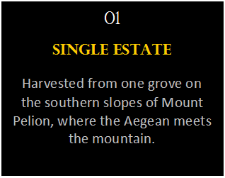Πλαίσιο κειμένου: 01
Single Estate
Harvested from one grove on the southern slopes of Mount Pelion, where the Aegean meets the mountain.