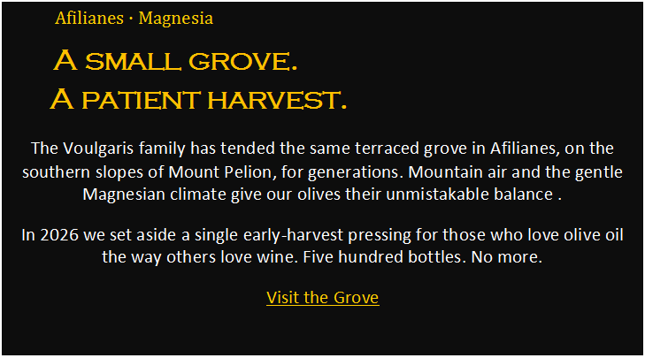 Πλαίσιο κειμένου: Afilianes • Magnesia
A small grove.
A patient harvest.
The Voulgaris family has tended the same terraced grove in Afilianes, on the southern slopes of Mount Pelion, for generations. Mountain air and the gentle Magnesian climate give our olives their unmistakable balance .
In 2026 we set aside a single early-harvest pressing for those who love olive oil the way others love wine. Five hundred bottles. No more.
Visit the Grove