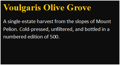 Πλαίσιο κειμένου: Voulgaris Olive Grove
A single-estate harvest from the slopes of Mount Pelion. Cold-pressed, unfiltered, and bottled in a numbered edition of 500.
