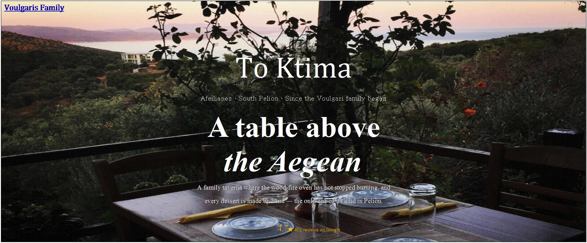 Πλαίσιο κειμένου: Voulgaris Family
To Ktima
Afeilianes • South Pelion • Since the Voulgari family began
A table above
the Aegean.
A family taverna where the wood-fire oven has not stopped burning, and
every dessert is made by hand — the only one of its kind in Pelion.
4.7★ 402 reviews on Google